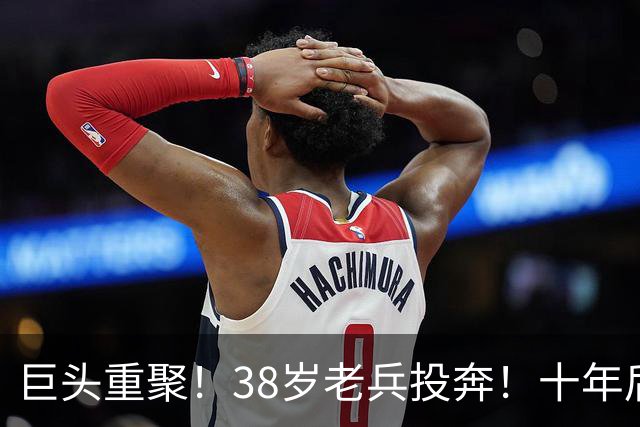 巨头重聚！38岁老兵投奔！十年后聚首！费城值得吗？