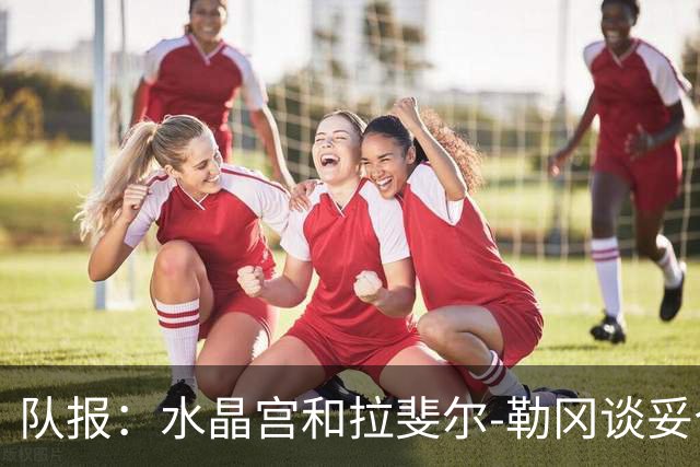 队报：水晶宫和拉斐尔-勒冈谈妥个人合同，即将向布雷斯特报价